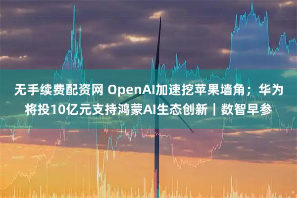 无手续费配资网 OpenAI加速挖苹果墙角；华为将投10亿元支持鸿蒙AI生态创新｜数智早参