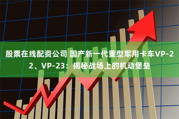 股票在线配资公司 国产新一代重型军用卡车VP-22、VP-23：揭秘战场上的机动堡垒