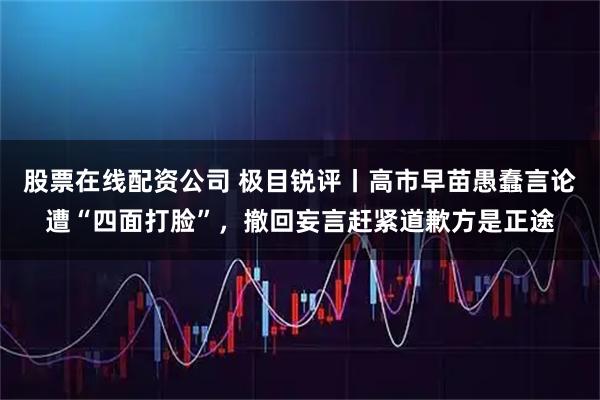 股票在线配资公司 极目锐评丨高市早苗愚蠢言论遭“四面打脸”，撤回妄言赶紧道歉方是正途