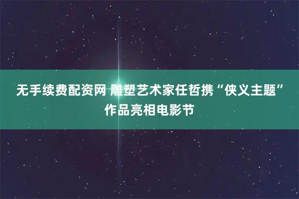 无手续费配资网 雕塑艺术家任哲携“侠义主题”作品亮相电影节