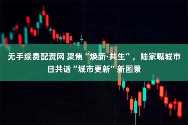 无手续费配资网 聚焦“焕新·共生”，陆家嘴城市日共话“城市更新”新图景