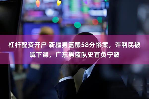 杠杆配资开户 新疆男篮酿58分惨案，许利民被喊下课，广东男篮队史首负宁波