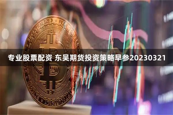 专业股票配资 东吴期货投资策略早参20230321