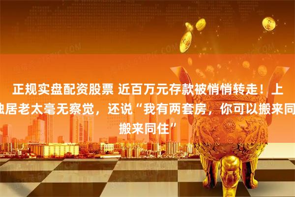 正规实盘配资股票 近百万元存款被悄悄转走！上海独居老太毫无察觉，还说“我有两套房，你可以搬来同住”