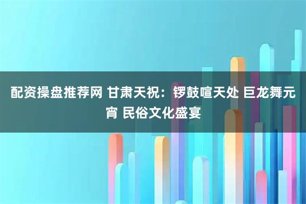 配资操盘推荐网 甘肃天祝:锣鼓喧天处 巨龙舞元宵 民俗文化盛宴