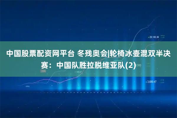 中国股票配资网平台 冬残奥会|轮椅冰壶混双半决赛：中国队胜拉脱维亚队(2)
