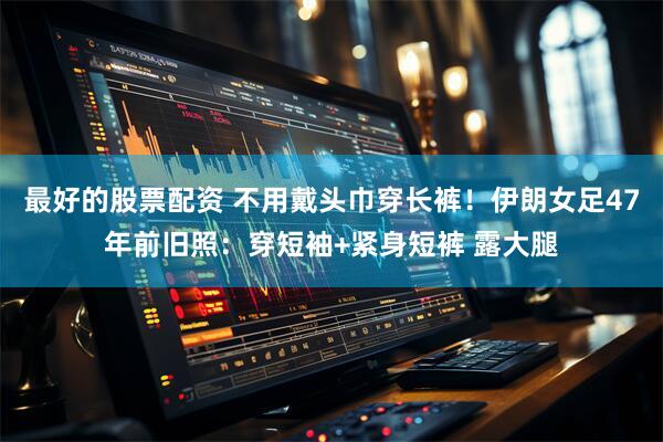 最好的股票配资 不用戴头巾穿长裤！伊朗女足47年前旧照：穿短袖+紧身短裤 露大腿