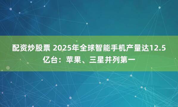 配资炒股票 2025年全球智能手机产量达12.5亿台：苹果、三星并列第一