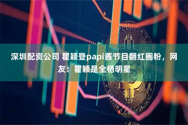 深圳配资公司 瞿颖登papi酱节目翻红圈粉,网友:瞿颖是全栖明星