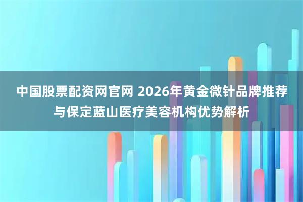 中国股票配资网官网 2026年黄金微针品牌推荐与保定蓝山医疗美容机构优势解析