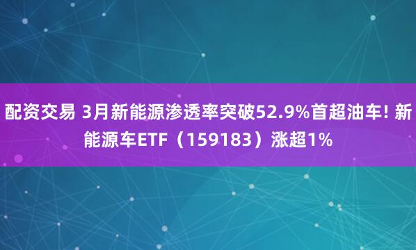 配资交易 3月新能源渗透率突破52.9%首超油车! 新能源车ETF(159183)涨超1%