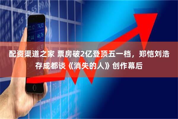 配资渠道之家 票房破2亿登顶五一档，郑恺刘浩存成都谈《消失的人》创作幕后