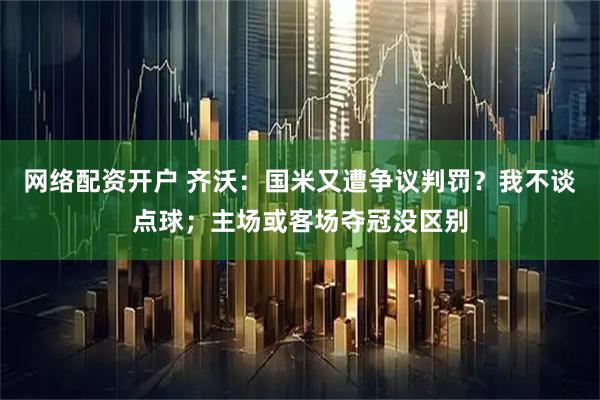 网络配资开户 齐沃：国米又遭争议判罚？我不谈点球；主场或客场夺冠没区别