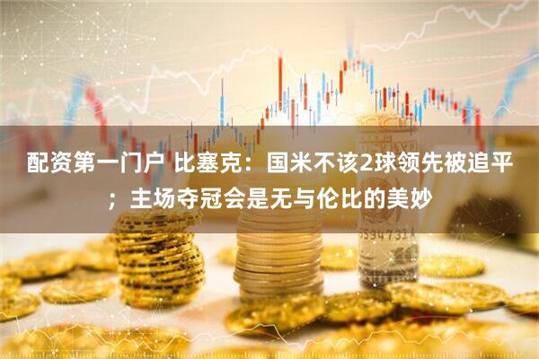 配资第一门户 比塞克：国米不该2球领先被追平；主场夺冠会是无与伦比的美妙