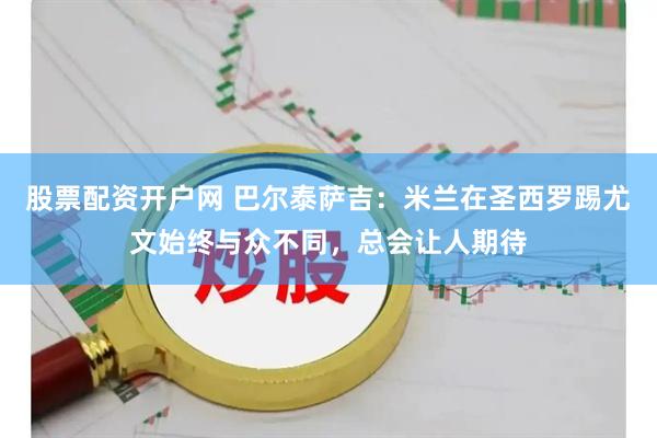 股票配资开户网 巴尔泰萨吉：米兰在圣西罗踢尤文始终与众不同，总会让人期待