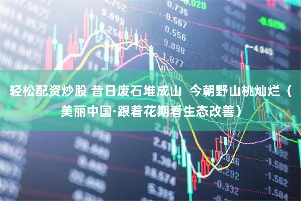 轻松配资炒股 昔日废石堆成山  今朝野山桃灿烂（美丽中国·跟着花期看生态改善）